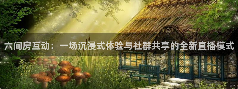 雨燕体育app直播：六间房互动：一场沉浸式体验与社群共享的全新直播模式